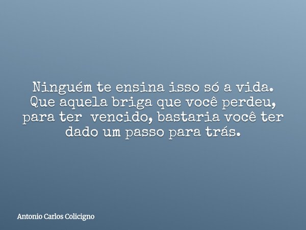 Ninguém te ensina isso só a vida. Que aquela briga que você perdeu, para ter vencido, bastaria você ter dado um passo para trás.... Frase de Antonio Carlos Colicigno.