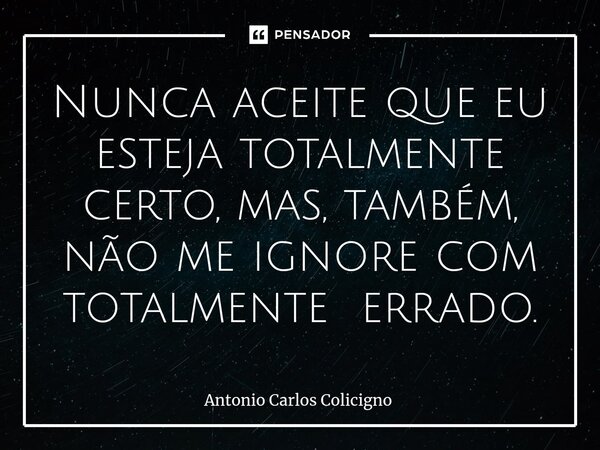 ⁠Nunca aceite que eu esteja totalmente certo, mas, também, não me ignore com totalmente errado.... Frase de Antonio Carlos Colicigno.