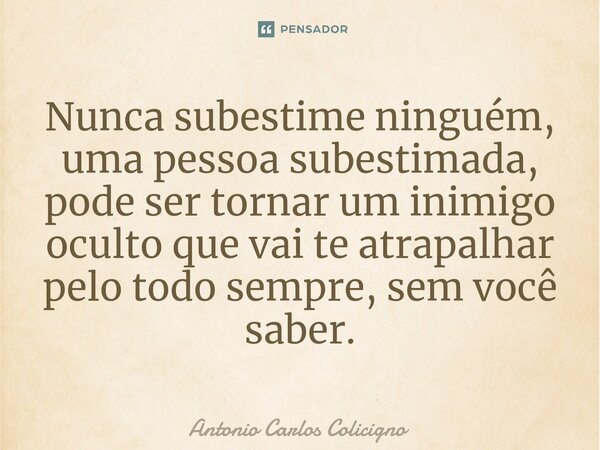 ⁠Nunca subestime ninguém, uma pessoa subestimada, pode ser tornar um inimigo oculto que vai te atrapalhar pelo todo sempre, sem você saber.... Frase de Antonio Carlos Colicigno.