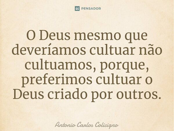 ⁠O Deus mesmo que deveríamos cultuar não cultuamos, porque, preferimos cultuar o Deus criado por outros.... Frase de Antonio Carlos Colicigno.