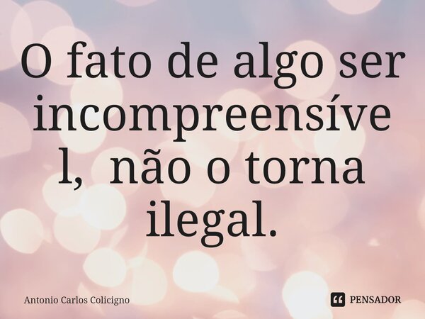 ⁠O fato de algo ser incompreensível, não o torna ilegal.... Frase de Antonio Carlos Colicigno.