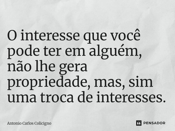 ⁠O interesse que você pode ter em alguém, não lhe gera propriedade, mas, sim uma troca de interesses.... Frase de Antonio Carlos Colicigno.