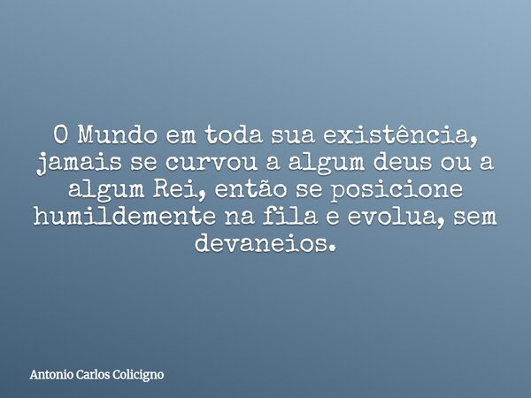 O Mundo em toda sua existência, jamais se curvou a algum deus ou a algum Rei, então se posicione humildemente na fila e evolua, sem devaneios.... Frase de Antonio Carlos Colicigno.