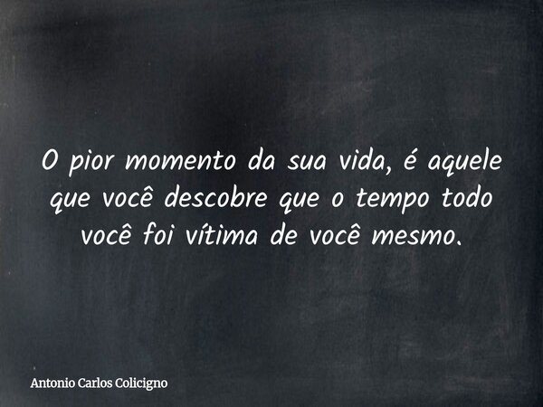 O pior momento da sua vida, é aquele que você descobre que o tempo todo você foi vítima de você mesmo.... Frase de Antonio Carlos Colicigno.