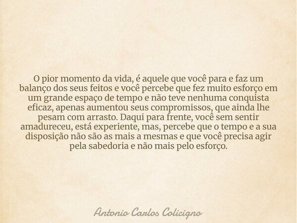 O pior momento da vida, é aquele que você para e faz um balanço dos seus feitos e você percebe que fez muito esforço em um grande espaço de tempo e não teve nen... Frase de Antonio Carlos Colicigno.
