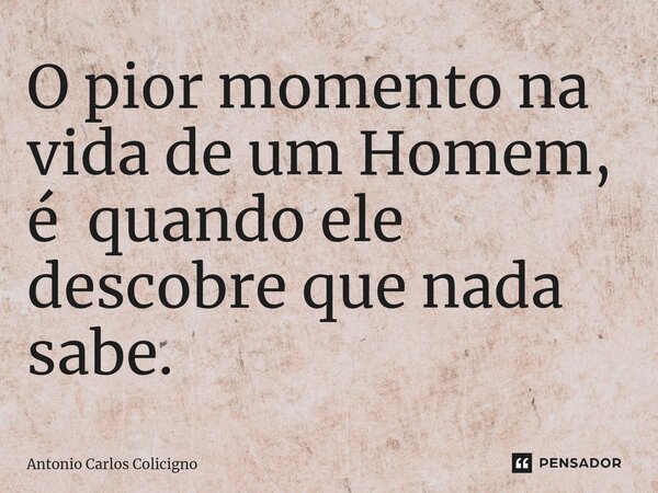 ⁠O pior momento na vida de um Homem, é quando ele descobre que nada sabe.... Frase de Antonio Carlos Colicigno.