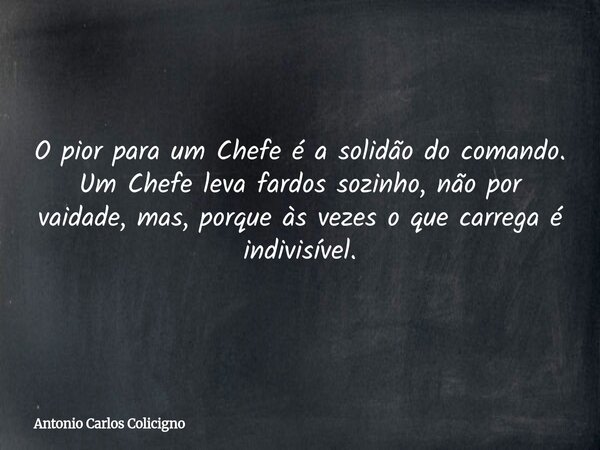 O pior para um Chefe é a solidão do comando. Um Chefe leva fardos sozinho, não por vaidade, mas, porque às vezes o que carrega é indivisível.... Frase de Antonio Carlos Colicigno.