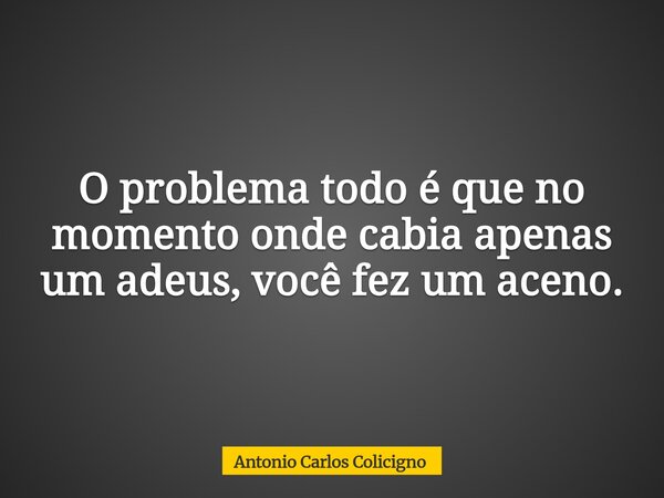 O problema todo é que no momento onde cabia apenas um adeus, você fez um aceno.... Frase de Antonio Carlos Colicigno.