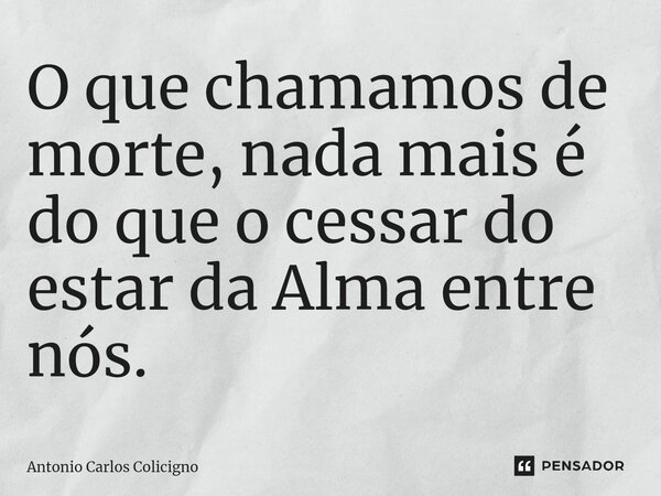 ⁠O que chamamos de morte, nada mais é do que o cessar do estar da Alma entre nós.... Frase de Antonio Carlos Colicigno.