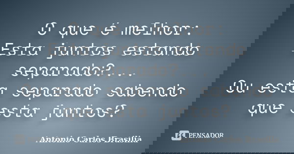 O que é melhor: Esta juntos estando separado?... Ou esta separado sabendo que esta juntos?... Frase de Antonio Carlos Brasilia.