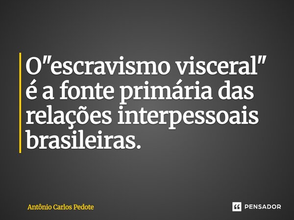 ⁠O "escravismo visceral" é a fonte primária das relações interpessoais brasileiras.... Frase de Antônio Carlos Pedote.