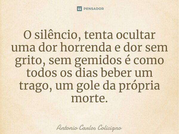 ⁠O silêncio, tenta ocultar uma dor horrenda e dor sem grito, sem gemidos é como todos os dias beber um trago, um gole da própria morte.... Frase de Antonio Carlos Colicigno.