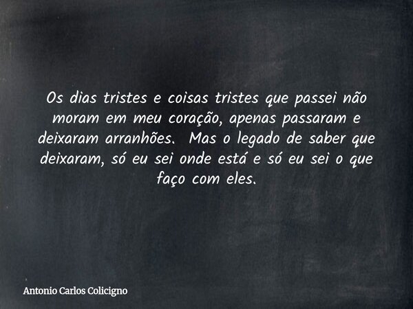 Os dias tristes e coisas tristes que passei não moram em meu coração, apenas passaram e deixaram arranhões. Mas o legado de saber que deixaram, só eu sei onde e... Frase de Antonio Carlos Colicigno.