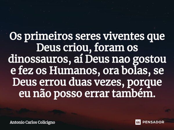 ⁠Os primeiros seres viventes que Deus criou, foram os dinossauros, aí Deus nao gostou e fez os Humanos, ora bolas, se Deus errou duas vezes, porque eu não posso... Frase de Antonio Carlos Colicigno.