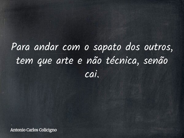 Para andar com o sapato dos outros, tem que arte e não técnica, senão cai.... Frase de Antonio Carlos Colicigno.