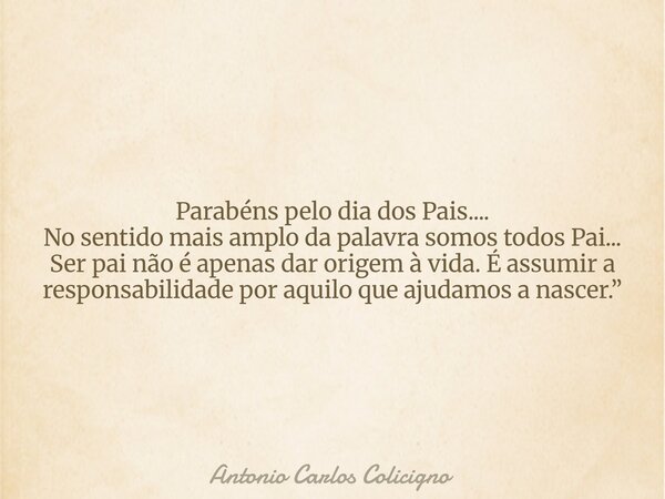 Parabéns pelo dia dos Pais.... No sentido mais amplo da palavra somos todos Pai... Ser pai não é apenas dar origem à vida. É assumir a responsabilidade por aqui... Frase de Antonio Carlos Colicigno.