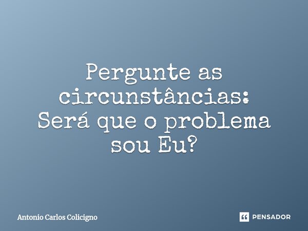 Pergunte as circunstâncias: Será que o problema sou Eu?... Frase de Antonio Carlos Colicigno.