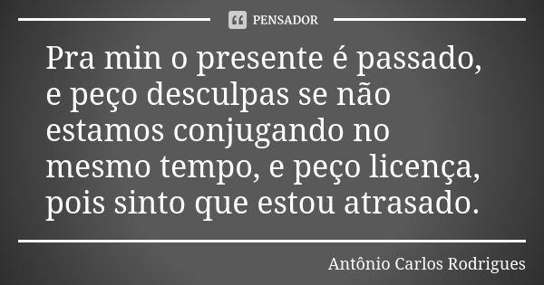 Pra min o presente é passado, e peço desculpas se não estamos conjugando no mesmo tempo, e peço licença, pois sinto que estou atrasado.... Frase de Antônio Carlos Rodrigues.