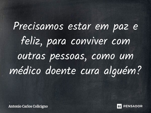 Precisamos estar em paz e feliz, para conviver com outras pessoas, como um médico doente cura alguém?⁠... Frase de Antonio Carlos Colicigno.