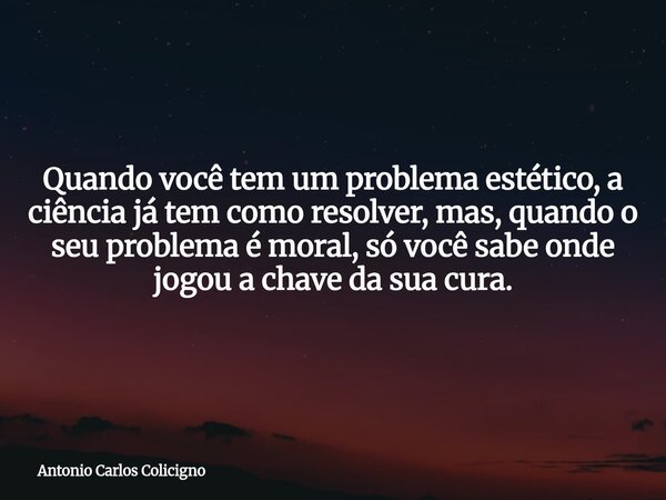 Quando você tem um problema estético, a ciência já tem como resolver, mas, quando o seu problema é moral, só você sabe onde jogou a chave da sua cura.... Frase de Antonio Carlos Colicigno.