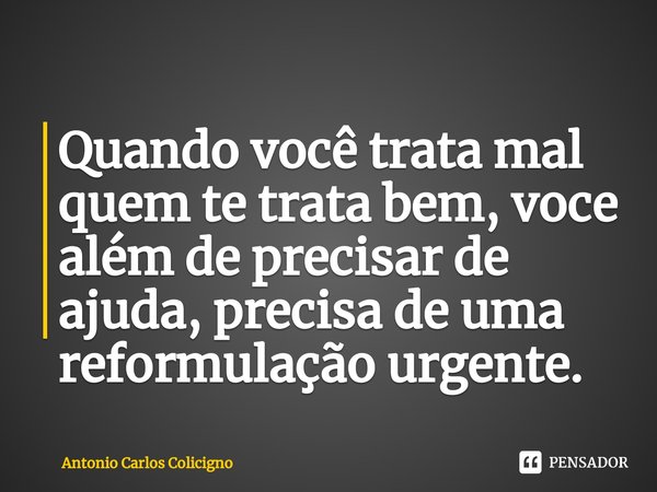 ⁠Quando você trata mal quem te trata bem, voce além de precisar de ajuda, precisa de uma reformulação urgente.... Frase de Antonio Carlos Colicigno.