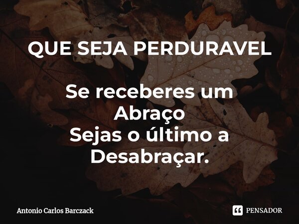 QUE SEJA PERDURAVEL Se receberes um Abraço Sejas o último a Desabraçar.... Frase de Antonio Carlos Barczack.
