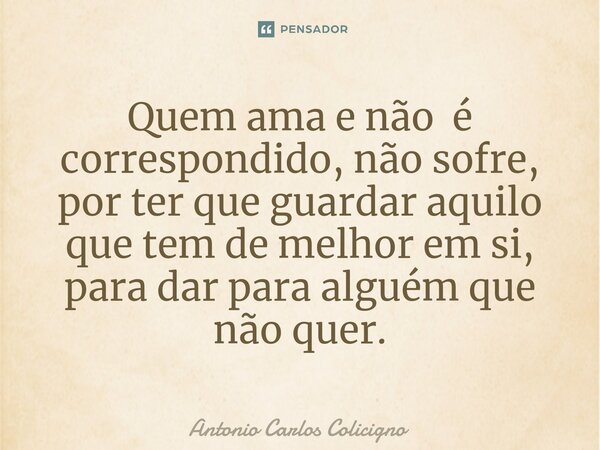 ⁠Quem ama e não é correspondido, não sofre, por ter que guardar aquilo que tem de melhor em si, para dar para alguém que não quer.... Frase de Antonio Carlos Colicigno.