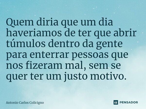 ⁠Quem diria que um dia haveriamos de ter que abrir túmulos dentro da gente para enterrar pessoas que nos fizeram mal, sem se quer ter um justo motivo.... Frase de Antonio Carlos Colicigno.