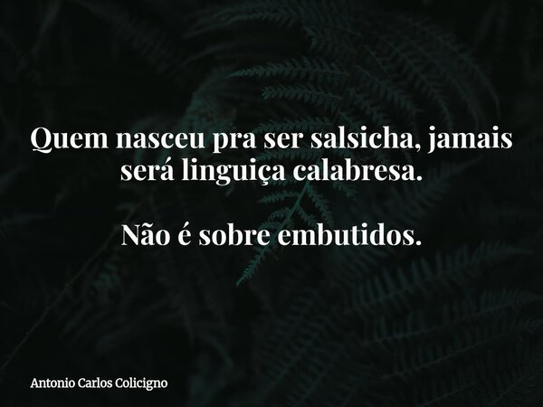 Quem nasceu pra ser salsicha, jamais será linguiça calabresa. Não é sobre embutidos.... Frase de Antonio Carlos Colicigno.