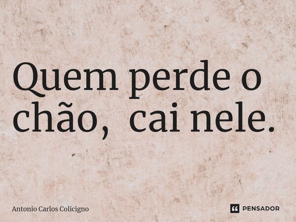 ⁠Quem perde o chão, cai nele.... Frase de Antonio Carlos Colicigno.