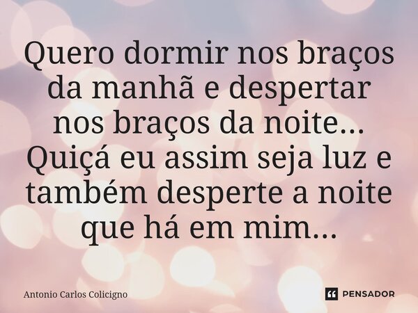 ⁠Quero dormir nos braços da manhã e despertar nos braços da noite... Quiçá eu assim seja luz e também desperte a noite que há em mim...... Frase de Antonio Carlos Colicigno.