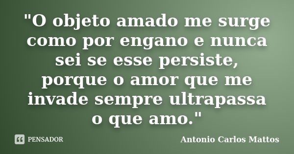 "O objeto amado me surge como por engano e nunca sei se esse persiste, porque o amor que me invade sempre ultrapassa o que amo."... Frase de Antonio Carlos Mattos.