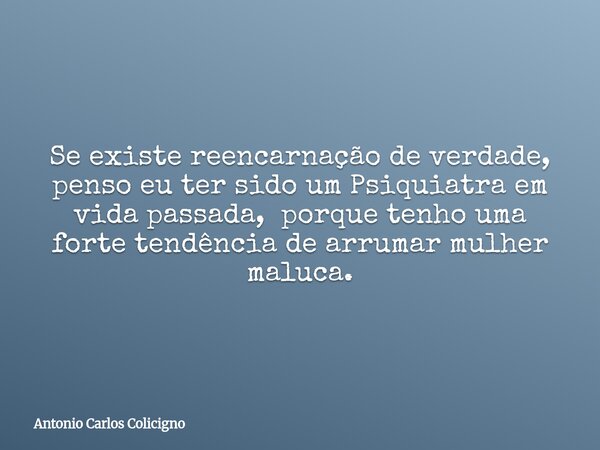 Se existe reencarnação de verdade, penso eu ter sido um Psiquiatra em vida passada, porque tenho uma forte tendência de arrumar mulher maluca.... Frase de Antonio Carlos Colicigno.