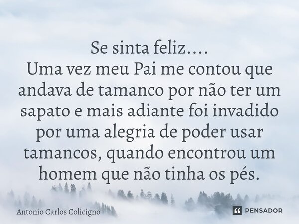 Se sinta feliz.... Uma vez meu Pai me contou que andava de tamanco por não ter um sapato e mais adiante foi invadido por uma alegria de poder usar tamancos, qu... Frase de Antonio Carlos Colicigno.