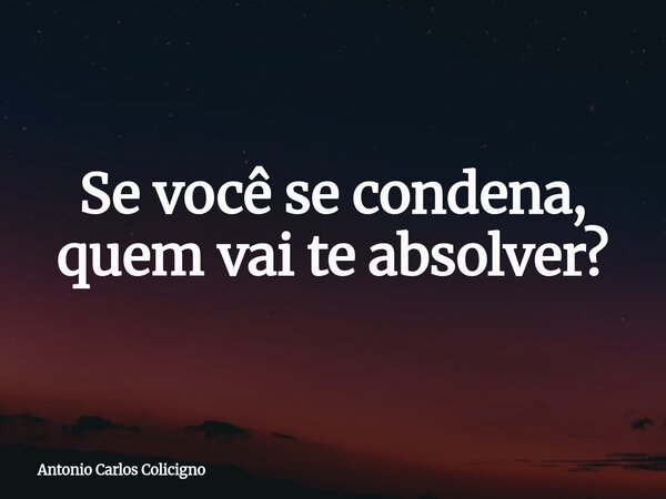 Se você se condena, quem vai te absolver?... Frase de Antonio Carlos Colicigno.