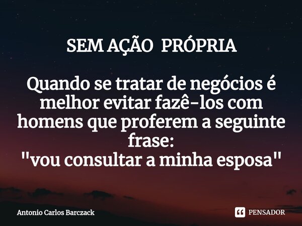 ⁠SEM AÇÃO PRÓPRIA Quando se tratar de negócios é melhor evitar fazê-los com homens que proferem a seguinte frase: "vou consultar a minha esposa"... Frase de Antonio Carlos Barczack.