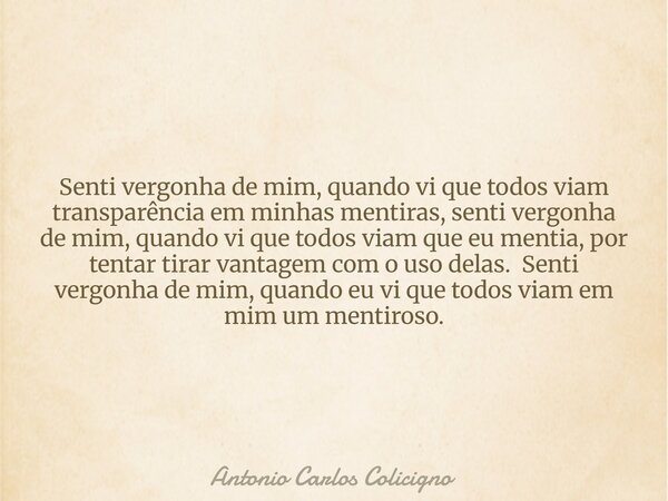 Senti vergonha de mim, quando vi que todos viam transparência em minhas mentiras, senti vergonha de mim, quando vi que todos viam que eu mentia, por tentar tira... Frase de Antonio Carlos Colicigno.