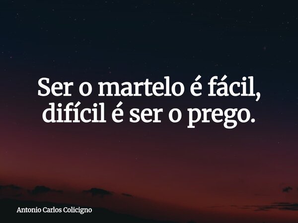 Ser o martelo é fácil, difícil é ser o prego.... Frase de Antonio Carlos Colicigno.