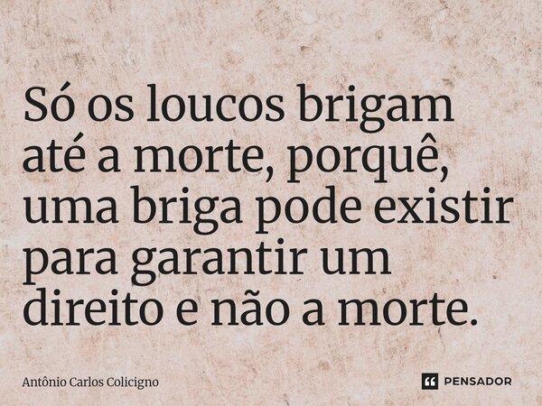 ⁠Só os loucos brigam até a morte, porquê, uma briga pode existir para garantir um direito e não a morte.... Frase de Antonio Carlos Colicigno.