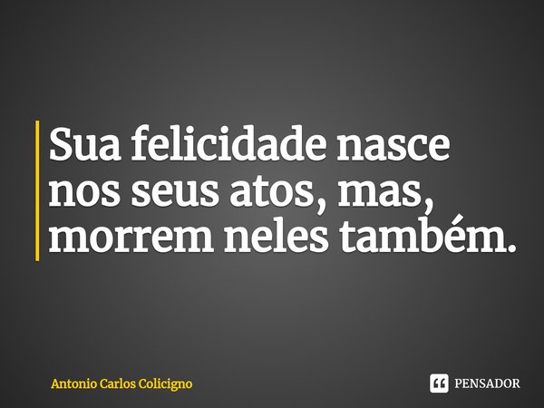 ⁠Sua felicidade nasce nos seus atos, mas, morrem neles também.... Frase de Antonio Carlos Colicigno.