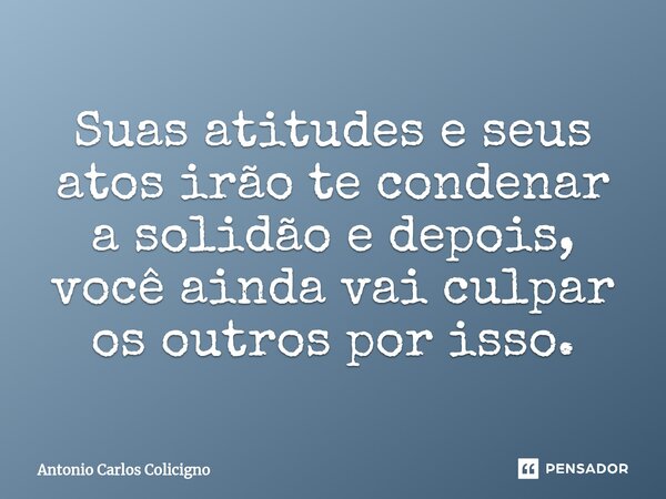 Suas atitudes e seus atos irão te condenar a solidão e depois, você ainda vai culpar os outros por isso.... Frase de Antonio Carlos Colicigno.