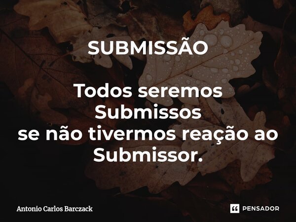 ⁠SUBMISSÃO Todos seremos Submissos se não tivermos reação ao Submissor.... Frase de Antonio Carlos Barczack.