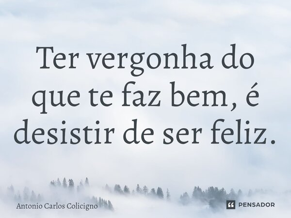 Ter vergonha do que te faz bem, é desistir de ser feliz.... Frase de Antonio Carlos Colicigno.