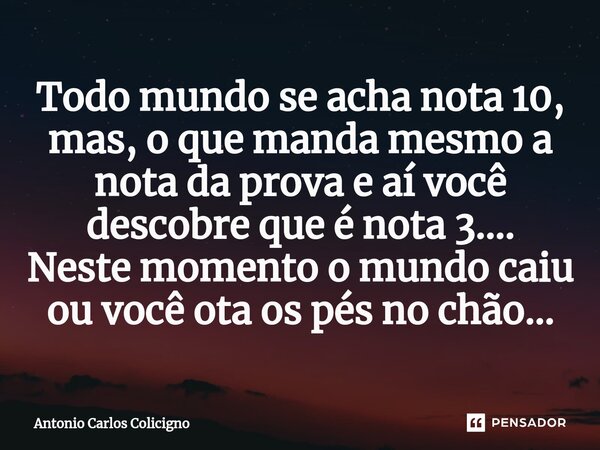 ⁠Todo mundo se acha nota 10, mas, o que manda mesmo a nota da prova e aí você descobre que é nota 3.... Neste momento o mundo caiu ou você ota os pés no chão...... Frase de Antonio Carlos Colicigno.