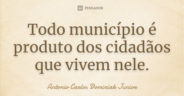 Todo município é produto dos cidadãos que vivem nele.... Frase de Antonio Carlos Dominiak Junior.