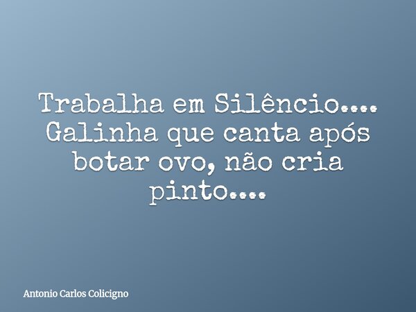 Trabalha em Silêncio.... Galinha que canta após botar ovo, não cria pinto....... Frase de Antonio Carlos Colicigno.