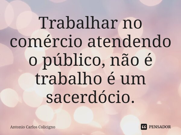 ⁠Trabalhar no comércio atendendo o público, não é trabalho é um sacerdócio.... Frase de Antonio Carlos Colicigno.