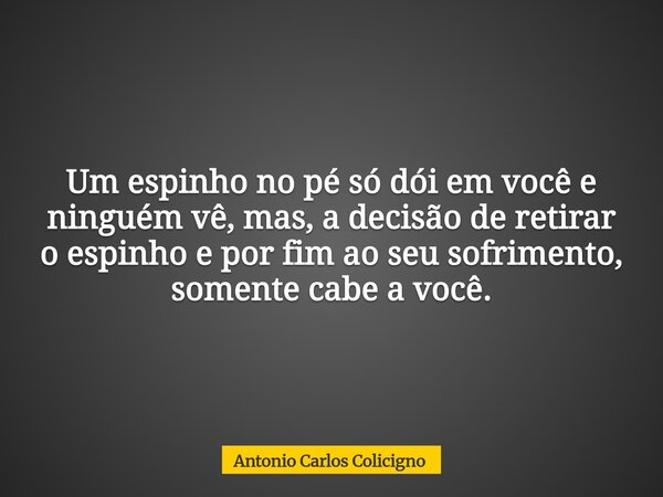 Um espinho no pé só dói em você e ninguém vê, mas, a decisão de retirar o espinho e por fim ao seu sofrimento, somente cabe a você.... Frase de Antonio Carlos Colicigno.