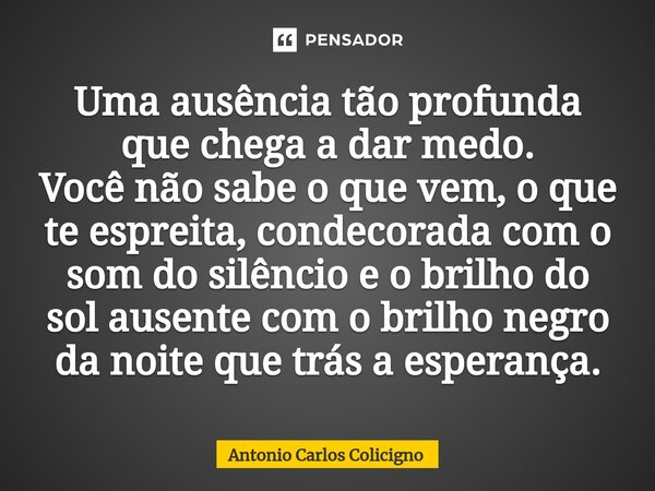 Uma ausência tão profunda que chega a dar medo. Você não sabe o que vem, o que te espreita, condecorada com o som do silêncio e o brilho do sol ausente com o br... Frase de Antonio Carlos Colicigno.
