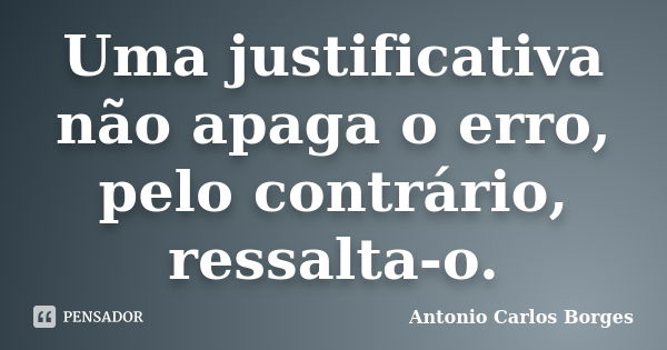 Uma justificativa não apaga o erro, pelo contrário, ressalta-o.... Frase de Antonio Carlos Borges.